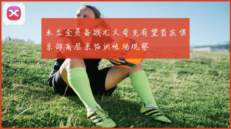 米兰全员备战尤文奇克有望首发俱乐部高层亲临训练场观察