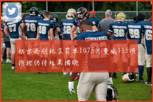 切尔西创纪录罚单1075万曼城115项指控仍待结果揭晓