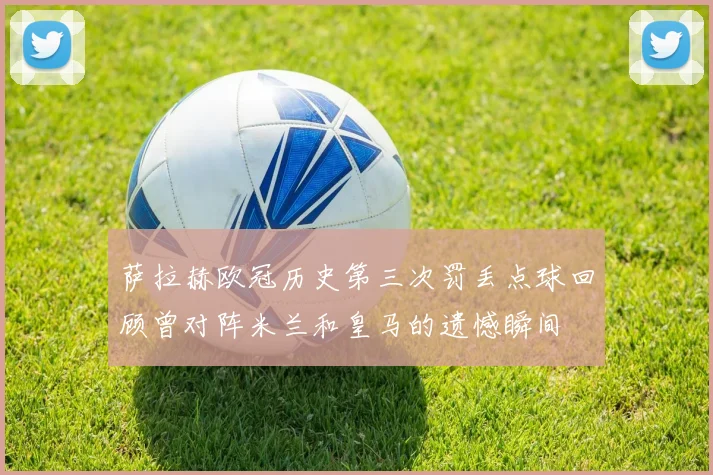 萨拉赫欧冠历史第三次罚丢点球回顾曾对阵米兰和皇马的遗憾瞬间