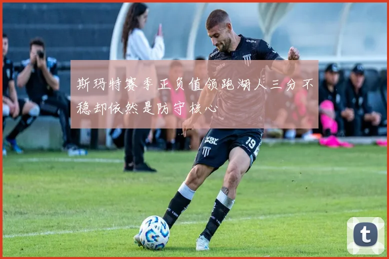 斯玛特赛季正负值领跑湖人三分不稳却依然是防守核心