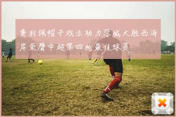 费利佩帽子戏法助力蓉城大胜西海岸荣膺中超第四轮最佳球员