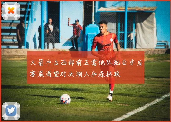 火箭冲击西部前五需他队配合季后赛最渴望对决湖人和森林狼