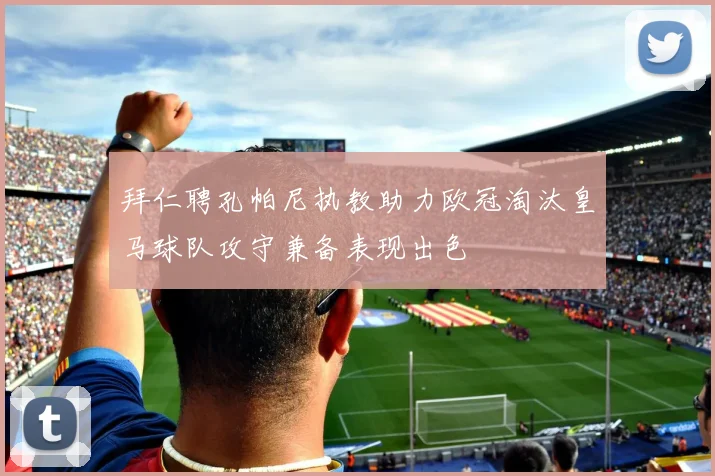 拜仁聘孔帕尼执教助力欧冠淘汰皇马球队攻守兼备表现出色