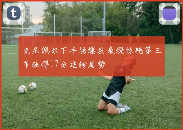 克尼佩尔下半场爆发表现惊艳第三节独得17分逆转局势