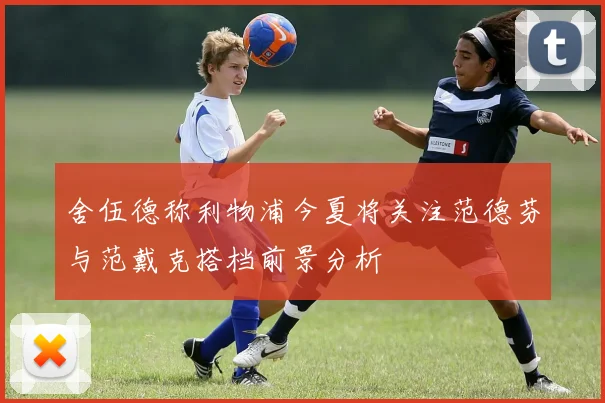 舍伍德称利物浦今夏将关注范德芬与范戴克搭档前景分析