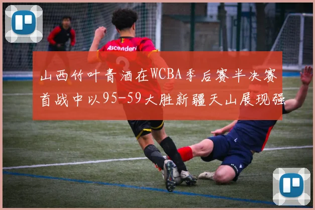 山西竹叶青酒在WCBA季后赛半决赛首战中以95-59大胜新疆天山展现强劲实力