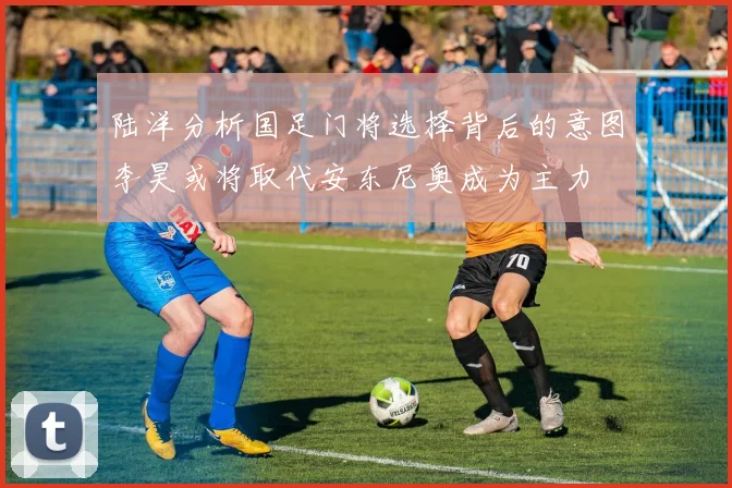 陆洋分析国足门将选择背后的意图李昊或将取代安东尼奥成为主力